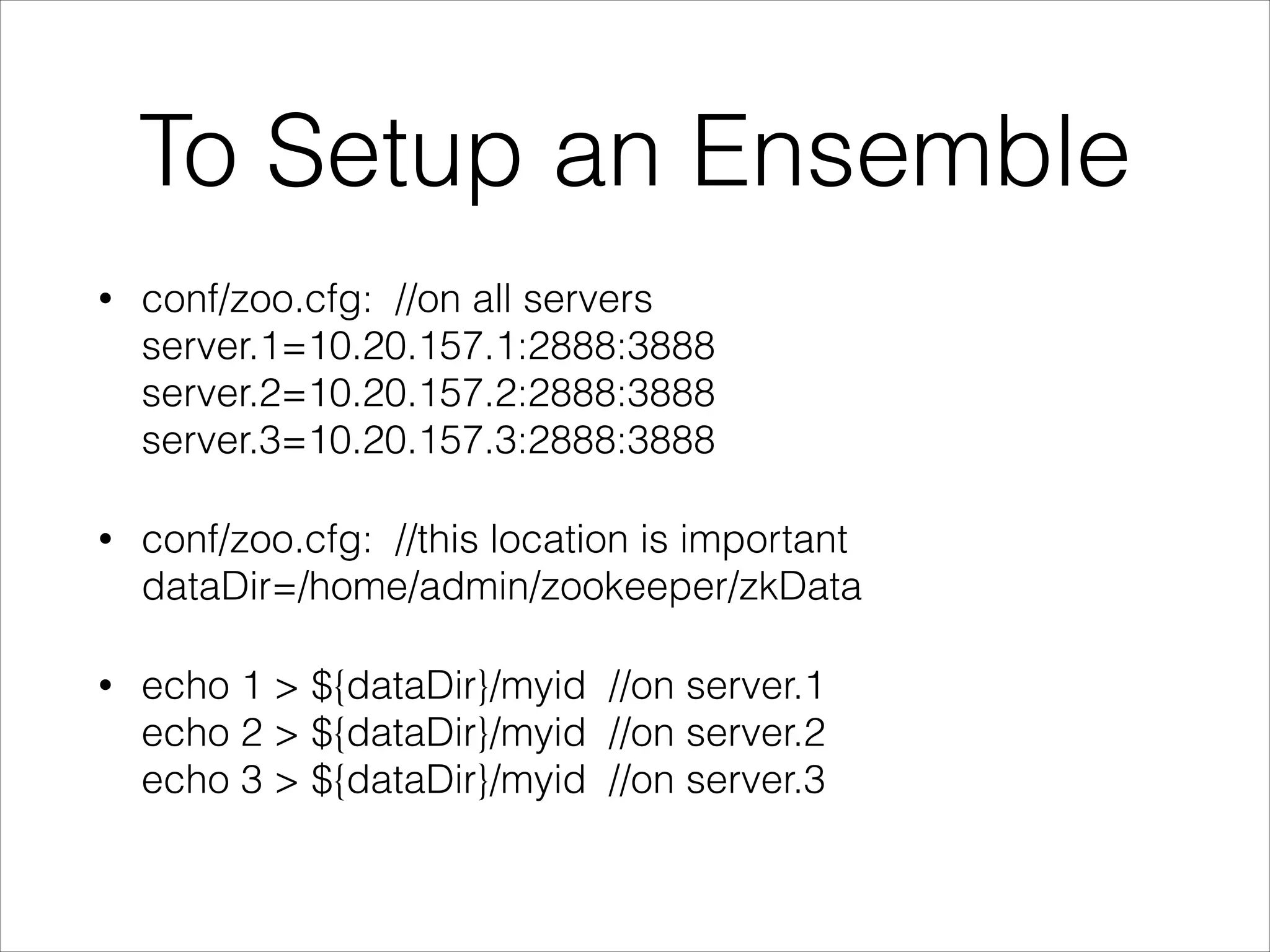 To Setup an Ensemble
•
conf/zoo.cfg: //on all servers
server.1=10.20.157.1:2888:3888
server.2=10.20.157.2:2888:3888
server.3=10.20.157.3:2888:3888
•
conf/zoo.cfg: //this location is important
dataDir=/home/admin/zookeeper/zkData
•
echo 1 > ${dataDir}/myid //on server.1
echo 2 > ${dataDir}/myid //on server.2
echo 3 > ${dataDir}/myid //on server.3