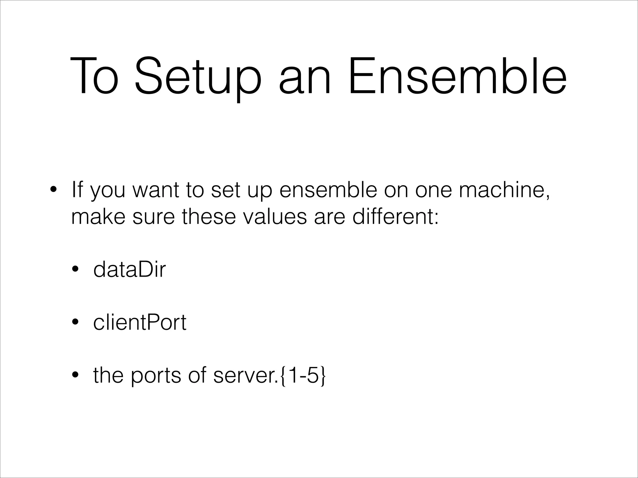 To Setup an Ensemble
•
If you want to set up ensemble on one machine,
make sure these values are different:
•
dataDir
•
clientPort
•
the ports of server.{1-5}