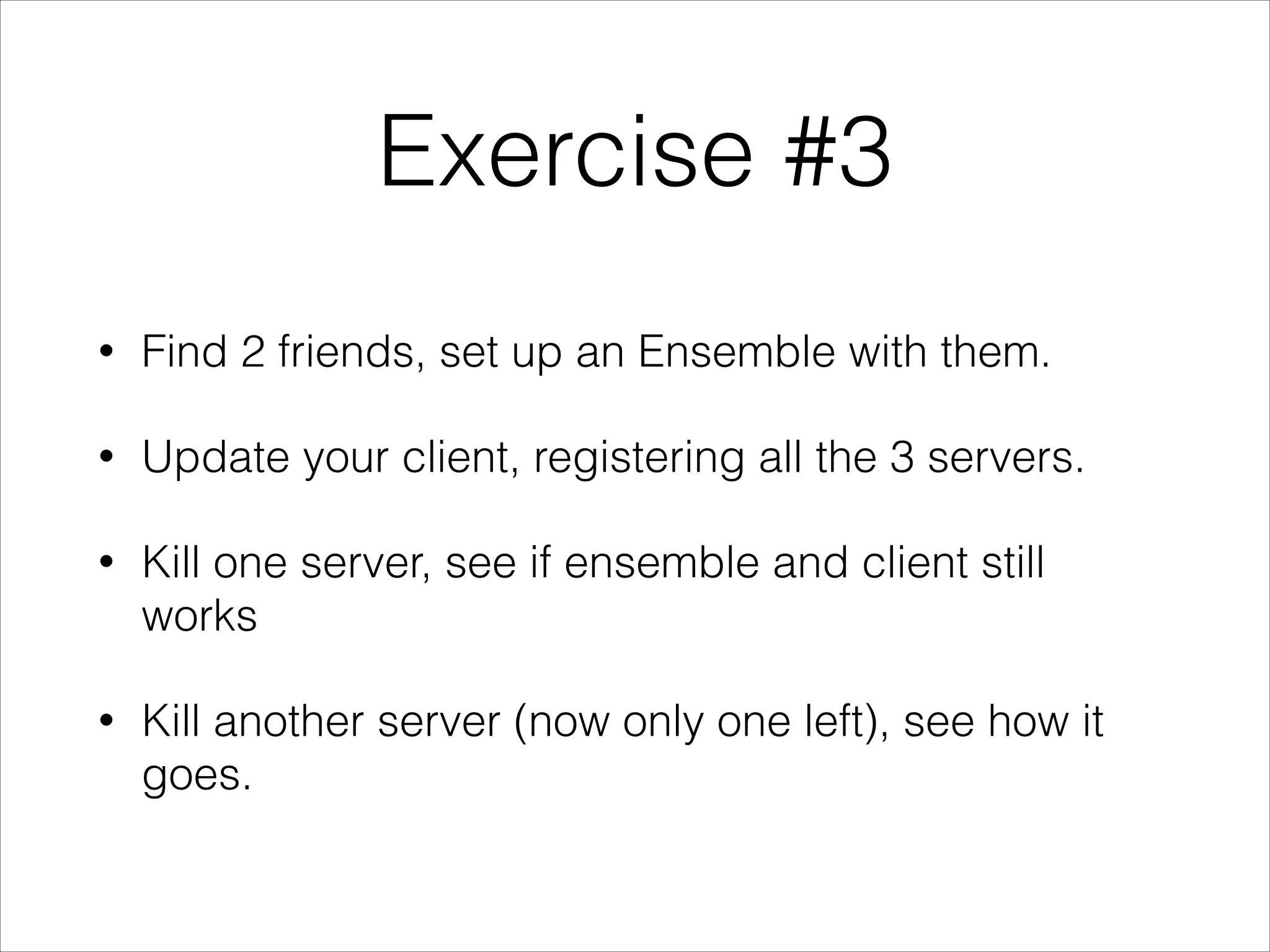 Exercise #3
•
Find 2 friends, set up an Ensemble with them.
•
Update your client, registering all the 3 servers.
•
Kill one server, see if ensemble and client still
works
•
Kill another server (now only one left), see how it
goes.