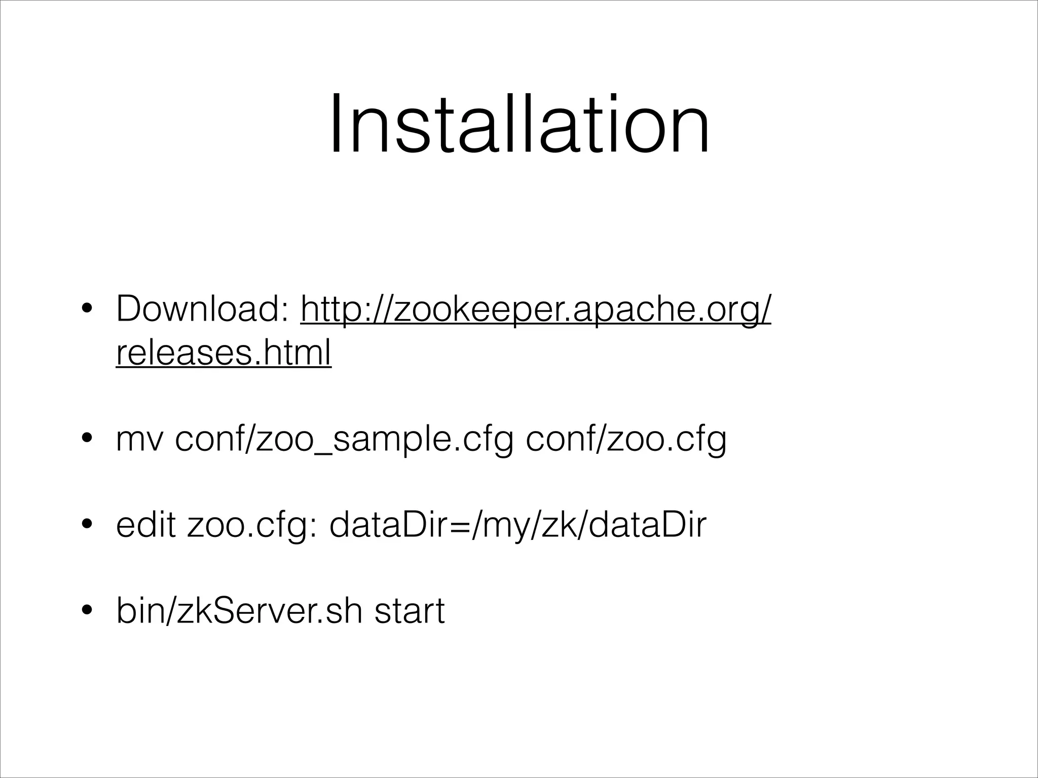 Installation
•
Download: http://zookeeper.apache.org/
releases.html
•
mv conf/zoo_sample.cfg conf/zoo.cfg
•
edit zoo.cfg: dataDir=/my/zk/dataDir
•
bin/zkServer.sh start