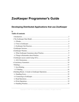 ZooKeeper Programmer's Guide

Developing Distributed Applications that use ZooKeeper

by

Table of contents
     1   Introduction........................................................................................................................3
     2   The ZooKeeper Data Model.............................................................................................. 3
         2.1   ZNodes.......................................................................................................................... 4
         2.2   Time in ZooKeeper........................................................................................................5
         2.3   ZooKeeper Stat Structure.............................................................................................. 6
     3   ZooKeeper Sessions...........................................................................................................7
     4   ZooKeeper Watches...........................................................................................................8
         4.1   What ZooKeeper Guarantees about Watches................................................................9
         4.2   Things to Remember about Watches.............................................................................9
     5   ZooKeeper access control using ACLs............................................................................10
         5.1   ACL Permissions.........................................................................................................10
     6   Consistency Guarantees................................................................................................... 14
     7   Bindings........................................................................................................................... 15
         7.1   Java Binding................................................................................................................ 15
         7.2   C Binding.....................................................................................................................16
     8   Building Blocks: A Guide to ZooKeeper Operations...................................................... 18
         8.1   Handling Errors........................................................................................................... 18
         8.2   Connecting to ZooKeeper............................................................................................19
         8.3   Read Operations.......................................................................................................... 19
         8.4   Write Operations......................................................................................................... 19
         8.5   Handling Watches....................................................................................................... 19


                         Copyright © 2008 The Apache Software Foundation. All rights reserved.
 