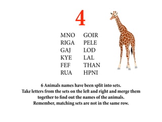 M	NO
                            4   GOIR
                    RIGA        PELE
                    GAJ         LOD
                    KYE         LAL
                    FEF         THAN
                    RUA         HPNI
           6 Animals names have been split into sets.
Take letters from the sets on the left and right and merge them
         together to find out the names of the animals.
      Remember, matching sets are not in the same row.
 