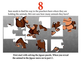 8
Sam needs to find his way to the poachers barn where they are
holding the animals. He’s not sure how many animals they have?




     First start with solving the jigsaw puzzle. When you reveal
    the animal in the jigsaw move on to part 2 .
 