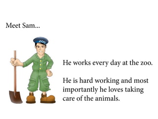 Meet Sam...




              He works every day at the zoo.

              He is hard working and most
              importantly he loves taking
              care of the animals.
 