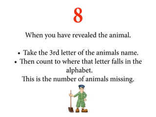 8
   When you have revealed the animal.

 •	 Take the 3rd letter of the animals name.
•	 Then count to where that letter falls in the
                   alphabet.
    This is the number of animals missing.
 