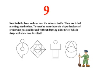 9
Sam finds the barn and can hear the animals inside. There are tribal
markings on the door. To enter he must chose the shape that he can’t
create with just one line and without drawing a line twice. Which
shape will allow Sam to enter??
 