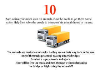 10
Sam is finally reunited with his animals. Now, he needs to get them home
safely. Help Sam solve the puzzle to transport his animals home to the zoo.




The animals are loaded on to trucks. As they are on their way back to the zoo,
            one of the trucks gets stuck passing under a bridge!!
                     Sam has a rope, a wrech and a jack.
       How will he free the truck and pass through without damaging
                   the bridge or frightening the animals??
 