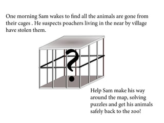 One morning Sam wakes to find all the animals are gone from
their cages . He suspects poachers living in the near by village
have stolen them.




                         ?           Help Sam make his way
                                     around the map, solving
                                     puzzles and get his animals
                                     safely back to the zoo!
 