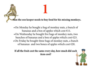1
Sam the zoo keeper needs to buy food for his missing monkeys.

•	On Monday he bought a bag of monkey nuts, a bunch of
        bananas and a box of apples which cost €11.
•	On Wednesday he bought five bags of monkey nuts, two
  bunches of bananas and a box of apples which cost €23.
•	On Friday he bought three bags of monkey nuts, a bunch
    of bananas and two boxes of apples which cost €20.

 If all the fruit cost the same every day, how much did each
                             item cost?
 