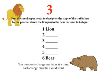3
Sam the zoopkeeper needs to deceipher the steps of the trail taken
 by the poachers from the lion pen to the bear encloser in 6 steps.

                          1 Lion
                          2 _____
                          3 _____
                          4 _____
                          5 _____
                          6 Bear
      You must only change one letter at a time.
         Each change must be a valid word.
 