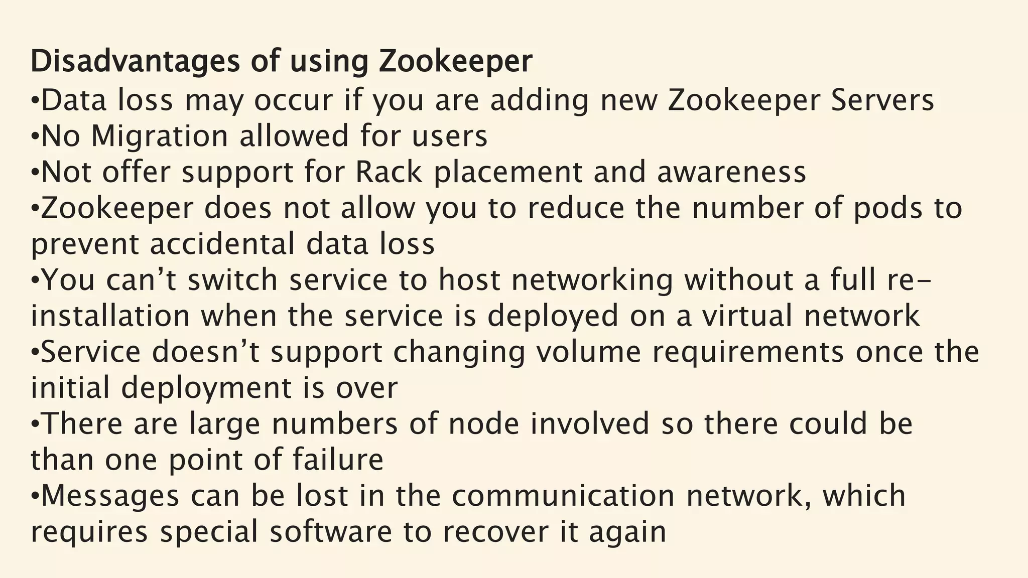 Disadvantages of using Zookeeper
•Data loss may occur if you are adding new Zookeeper Servers
•No Migration allowed for users
•Not offer support for Rack placement and awareness
•Zookeeper does not allow you to reduce the number of pods to
prevent accidental data loss
•You can’t switch service to host networking without a full re-
installation when the service is deployed on a virtual network
•Service doesn’t support changing volume requirements once the
initial deployment is over
•There are large numbers of node involved so there could be
than one point of failure
•Messages can be lost in the communication network, which
requires special software to recover it again
 
