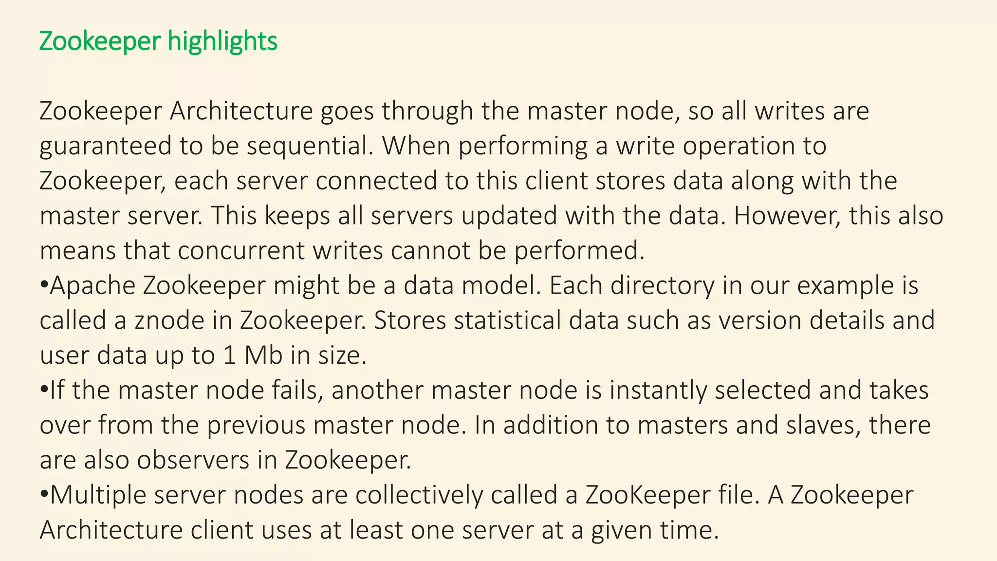 Zookeeper highlights
Zookeeper Architecture goes through the master node, so all writes are
guaranteed to be sequential. When performing a write operation to
Zookeeper, each server connected to this client stores data along with the
master server. This keeps all servers updated with the data. However, this also
means that concurrent writes cannot be performed.
•Apache Zookeeper might be a data model. Each directory in our example is
called a znode in Zookeeper. Stores statistical data such as version details and
user data up to 1 Mb in size.
•If the master node fails, another master node is instantly selected and takes
over from the previous master node. In addition to masters and slaves, there
are also observers in Zookeeper.
•Multiple server nodes are collectively called a ZooKeeper file. A Zookeeper
Architecture client uses at least one server at a given time.
 