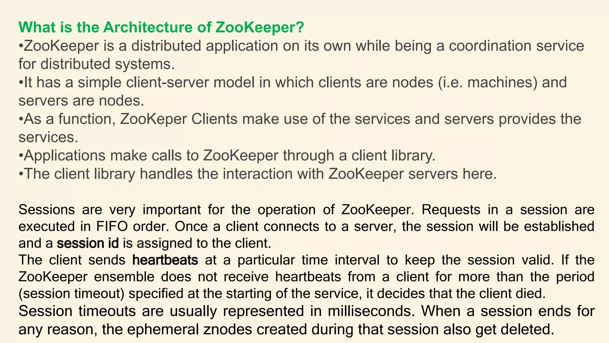 What is the Architecture of ZooKeeper?
•ZooKeeper is a distributed application on its own while being a coordination service
for distributed systems.
•It has a simple client-server model in which clients are nodes (i.e. machines) and
servers are nodes.
•As a function, ZooKeper Clients make use of the services and servers provides the
services.
•Applications make calls to ZooKeeper through a client library.
•The client library handles the interaction with ZooKeeper servers here.
Sessions are very important for the operation of ZooKeeper. Requests in a session are
executed in FIFO order. Once a client connects to a server, the session will be established
and a session id is assigned to the client.
The client sends heartbeats at a particular time interval to keep the session valid. If the
ZooKeeper ensemble does not receive heartbeats from a client for more than the period
(session timeout) specified at the starting of the service, it decides that the client died.
Session timeouts are usually represented in milliseconds. When a session ends for
any reason, the ephemeral znodes created during that session also get deleted.
 