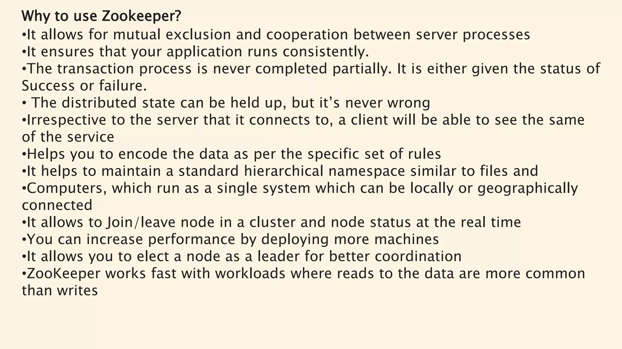Why to use Zookeeper?
•It allows for mutual exclusion and cooperation between server processes
•It ensures that your application runs consistently.
•The transaction process is never completed partially. It is either given the status of
Success or failure.
• The distributed state can be held up, but it’s never wrong
•Irrespective to the server that it connects to, a client will be able to see the same
of the service
•Helps you to encode the data as per the specific set of rules
•It helps to maintain a standard hierarchical namespace similar to files and
•Computers, which run as a single system which can be locally or geographically
connected
•It allows to Join/leave node in a cluster and node status at the real time
•You can increase performance by deploying more machines
•It allows you to elect a node as a leader for better coordination
•ZooKeeper works fast with workloads where reads to the data are more common
than writes
 