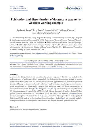 A peer-reviewed open-access journal
ZooKeys 11: 1-8 (2009)
               Publication and dissemination of datasets in taxonomy: ZooKeys working example                                                         1
doi: 10.3897/zookeys.11.210                                    EDITORIAL
www.pensoftonline.net/zookeys                                                                                Launched to accelerate biodiversity research




 Publication and dissemination of datasets in taxonomy:
               ZooKeys working example

             Lyubomir Penev1, Terry Erwin2, Jeremy Miller 3,6, Vishwas Chavan4,
                             Tom Moritz5, Charles Griswold6

1 Central Laboratory of General Ecology, Bulgarian Academy of Sciences and Pensoft Publishers, Sofia, Bulgaria
2 Smithsonian Institution, Washington DC, USA 3 Department of Terrestrial Zoology, Nationaal Natuurhi-
storisch Museum Naturalis, Leiden, The Netherlands 4 Global Biodiversity Information Facility, Copenhagen,
Denmark 5 1968 1/2 South Shenandoah Street, Los Angeles, California, USA; formerly: Harold Boechenstein
Director, Library Services, American Museum of Natural History, New York, USA 6 Department of Entomology,
California Academy of Sciences, San Francisco, USA

Corresponding authors: Lyubomir Penev (info@pensoft.net), Jeremy Miller (miller@naturalis.nl), Vishwas Chavan
(vchavan@gbif.org)

                          Received 27 May 2008  |  Accepted 30 May 2009  |  Published 1 June 2009

Citation: Penev L, Erwin T, Miller J, Chavan V, Moritz T, Griswold C (2009) Publication and dissemination of data-
sets in taxonomy: ZooKeys working example. ZooKeys 11: 1-8. doi: 10.3897/zookeys.11.210




Abstract
A concept for data publication and semantic enhancements proposed by ZooKeys and applied in the
milestone paper of Miller et al. (2009) is described. For the first time in systematic zoology, an unique
combination of data publication and semantic enhancements is applied within the mainstream process of
journal publishing, to demonstrate how: (1) All primary biodiversity data underlying a taxonomic mono-
graph are published as a dataset under a separate DOI within the paper; (2) The occurrence dataset is
discoverable and accessible through GBIF data portal (data.gbif.org) simultaneously with the publication;
(3) Occurrence dataset is published as a KML (Keyhole Markup Language) file under a distinct DOI to
provide an interactive experience in Google Earth; (4) All new taxa (42) are registered at ZooBank during
the publication process (mandatory for ZooKeys); (5) All new taxa (42) are provided to Encyclopedia of
Life through XML mark up on the day of publication (mandatory for ZooKeys). It is proposed to clearly
distinguish between static and dynamic datasets in the way they are published, preserved and cited.


Keywords
Data publication, semantic enhancements, taxonomy




Copyright Lyubomir Penev et al. This is an open access article distributed under the terms of the Creative Commons Attribution License, which
permits unrestricted use, distribution, and reproduction in any medium, provided the original author and source are credited.
 
