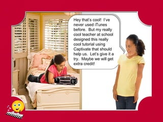 Hey that’s cool! I’ve
never used iTunes
before. But my really
cool teacher at school
designed this really
cool tutorial using
Captivate that should
help us. Let’s give it a
try. Maybe we will get
extra credit!
 