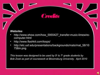 Credits
Websites
• http://www.ehow.com/how_5955427_transfer-music-limewire-
computer.html
• http://www.flashkit.com/loops/
• http://etc.usf.edu/presentations/backgrounds/mats/mat_58/10
758m.png
This lesson was designed to be used by 5th
to 7th
grade students by
Bob Zook as part of coursework at Bloomsburg University. April 2010
 