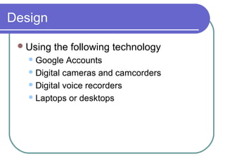 Design
Using the following technology
Google Accounts
Digital cameras and camcorders
Digital voice recorders
Laptops or desktops
 