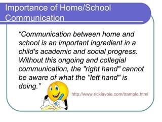 Importance of Home/School
Communication
“Communication between home and
school is an important ingredient in a
child's academic and social progress.
Without this ongoing and collegial
communication, the "right hand" cannot
be aware of what the "left hand" is
doing.”
http://www.ricklavoie.com/trample.html
 