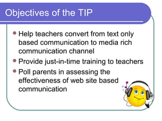 Objectives of the TIP
Help teachers convert from text only
based communication to media rich
communication channel
Provide just-in-time training to teachers
Poll parents in assessing the
effectiveness of web site based
communication
 