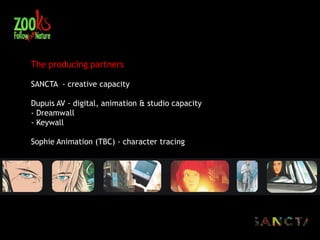 The producing partners

SANCTA - creative capacity

Dupuis AV - digital, animation & studio capacity
- Dreamwall
- Keywall

Sophie Animation (TBC) - character tracing
 