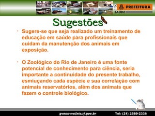 gveccvvs@rio.rj.gov.br Tel: (21) 2589-2338
SugestõesSugestões
• Sugere-se que seja realizado um treinamento de
educação em saúde para profissionais que
cuidam da manutenção dos animais em
exposição.
• O Zoológico do Rio de Janeiro é uma fonte
potencial de conhecimento para ciência, seria
importante a continuidade do presente trabalho,
esmiuçando cada espécie e sua correlação com
animais reservatórios, além dos animais que
fazem o controle biológico.
 