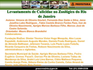 gveccvvs@rio.rj.gov.br Tel: (21) 2589-2338
Levantamento de Culicidae no Zoológico do RioLevantamento de Culicidae no Zoológico do Rio
de Janeirode Janeiro
Autores: Simone de Oliveira Goulart, Fernanda Dias Gaião e Silva, Joice
Josefina Lobo Rodrigues , Fabio Castelo Branco Fontes Paes, Iran de
Oliveira Nascimento, Aprígio Marcos Barbosa Filho, Marcos José de
Castro Salomão.
Orientador: Mauro Blanco Brandolini
Colaboradores:
Fundação RioZoo: Diretor Técnico Victor Hugo Mesquita, Alex Lucas
Espadetti, Andersom Augusto Mendes, Daniela Prado Rodrigues, Daniel
de Almeida Balthazar, Jefersom Tavares, Luis Paulo Luzes Fedullo,
Ricardo Cerqueira de Freitas, Robson Nascimento da Silva,
administrativos e vigilantes.
Secretaria Municipal de Saúde: Aprígio Marcos Barbosa Filho, Pedro
Eugênio Gomes Pazelli, Denise Pio de Oliveira, Luciano Tadeu de
Mendonça da Silva, André Luiz Lima Barros, Ciléia Matheus Pequeno,
Camila Araújo Pinto, Débora Elaine da Cunha Camelo, Celso Amaral de
Souza, João Alberto Reis Gomes.
 
