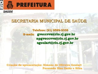 gveccvvs@rio.rj.gov.br Tel: (21) 2589-2338
SECRETARIA MUNICIPAL DE SAÚDESECRETARIA MUNICIPAL DE SAÚDE
Telefone: (21) 2589-2338Telefone: (21) 2589-2338
E-mailsE-mails:: gveccvvs@rio.rj.gov.brgveccvvs@rio.rj.gov.br
npgveccvvs@rio.rj.gov.brnpgveccvvs@rio.rj.gov.br
sgoulart@rio.rj.gov.brsgoulart@rio.rj.gov.br
Criação da apresentação: Simone de Oliveira Goulart
Fernanda Dias Gaião e Silva
 