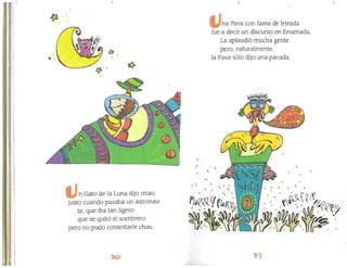 •
l '
"" ,
•

~ . ~~Q (!l,
J L_. ~~.,,,
~f'IM
a~"~~·J~,v~
I,iI

o
~
11
n Gato de la Luna dijo rniau
justo cuando pasaba un astronau­
tal que iba tan ligero
que se quitó el sornbrero
pero no pudo contestarle chau.
na Pava con fama de letrada
fue a decir un discurso en Ensenada.
La aplaudió mucha gente
perol naturalmente¡
la Pava sólo dijo una pavada.
, P4foo/l
.~, '(""1

·
 
