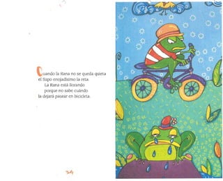 uando la Rana no se queda quieta
el Sapo enojadísimo la reta.
La Rana está llorando
porque no sabe cuándo
la dejará pasear en bicícleta.
 