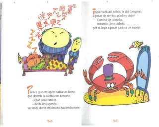)r )
))~)"
J )
Qué vanidad, señor, la del Cangrejo,
a pesar de ser feo, gordo y viejo:
Camina de costadoJ
mirando con cuidado
por si llega a pasar junto a un espejo.
arece que en Japón había un Mono
que dormía la siesta con kimono.
-Qué cosa rara es
-decía un japonés-
ver a un Mono en kimono haciendo nono.

 