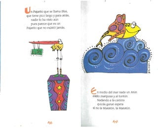 )
,• " I ••
n Pajarito que se llama BIas,
que tiene pico largo y para atrás,
nadie lo ha visto aún
pues parece que es un
Pajarito que no existió jamás.
ti
.,
n medio del mar nada un Atún
estilo mariposa y al tuntún.
Nadando a la carrera
quizás ganar espera
si no la Maratón, la Maratún.
 