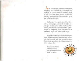 os ingleses son personas muy serias
pero muy aficionadas a decir disparates. En
inglés se ha escrito una gran poesía, y al pie
de ella, como los yuyos junto a los árboles,
florecen unas curiosas historietas en verso
que se llaman límericks.
Nadie sabe bien quién inventó el fime­
tick. Lo cierto es que¡ a través de los siglos, pa­
rece que mucha gente se ha divertido enhe­
brando, escuchando y repitiendo estos cuenti­
tos que se componen} nadie sabe por qué, de
dos versos largos, dos cortos y otro largo.
En general cuentan soberanas tonterías,
cosas requetesabidas o descomunales menti­
ras. Algo parecido a lo que sucede con mu­
chas coplas populares de Hispanoamérica,
corno ésa que dice:
Todas las mañanjtas
del mes de enero
lne amanecen las uñas
sobre los dedos.
 