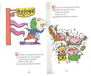 na vez, por las calles de Caracas
aparecieron veinticinco Vacas.
Como era Carnaval,
nadie veía mal
que bailaran tocando las maracas.
n Pulpo se escapó dellnar un día
y, por supuesto, fue a la pulpería.
¿Qué le pasó al pulpero?
Nadie lo sabe, pero
creen que está corriendo todavía.
 