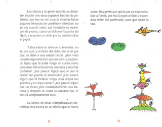 ; I
Los chicos y la gente sencilla se divier­
ten mucho con estos juguetes hechos de pa­
labras, por eso se me ocurrió intentar hacer
algunos limericks en castellano. Mentiras: no
se me ocurrió nada. Los limericks se apare­
cen de pronto, como un bicho en la punta del
lápiz, y se ponen a correr por su cuenta sobre
el papel.
Todos éstos se refieren a animales, no
sé por qué, y el título del libro, eso sí sé por
qué, se debe a una simple razón. ¿Han visto
ustedes algo más loco que un zoo? ¿,Les pare­
ce lógico que la jirafa tenga un cuello como
para usar míl ochocientas cuarenta y muchas
corbatas? ¿Les parece lógico que alosa le
quede tan grande el sobretodo? ¿Les parece
lógico que el elefante tenga unas orejas tan
grandes y no sepa cantar? ¿Les parece lógico
que un mono pele cuidadosamente una ba­
nana y después se coma la cáscara? No, el
zoo es completamente Joco.
,..
La última de estas chiripitifláuticas his­
torietas está escrita en un idl0ma que se llama
, )
Vesre. Hay gente que opina que es feísimo ha­
blar al Vesre, por eso la puse al final yescon­
dida entre dos paréntesis, para que nadie la
vea.
'.
 