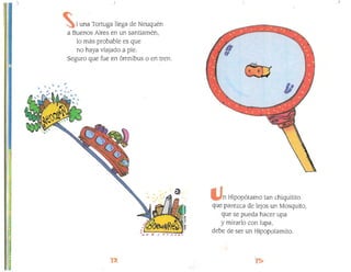 "
)
i una Tortuga llega de Neuquén
a Buenos Aires en un santiamén,
lo más probable es que
no haya viajado a pie.
Seguro que fue en ómnibus o en tren.
n Hipopótamo tan chiquitito
que parezca de lejos un Mosquito,
que se pueda hacer upa
y mirarlo con lupa,'''11
debe de ser un Hipopotamito.
1
 
