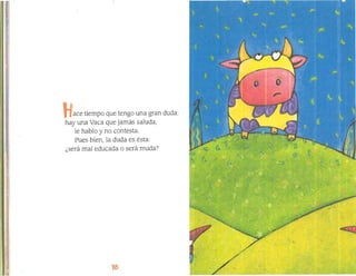 l.¡
ace tiempo que tengo una gran duda:

hay una Vaca que jamás saluda,
le hablo y no contesta.
Pues bien, la duda es ésta:
1:
¿será mal educada o será muda?
~,
I

 