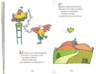 Il~llf11
¡
1/
.-••
•
,1
'e
-e ~_
--'f'
....
...
-"
~
f& 11'
'il! I~
"'~I'
'.'
.,
"
(:r 1//
;:L 6 ~'(o
11
1
I
-¡e/""??>-f
~
n Gallo a una Gallina preguntó:
-¿Cocorocó? ¿Cocorocó cocó?
··ml La Gallina, indecisa,
,1 primero le dio risa,
pero después le contestó que no.
,:
aloma, Palomita de la Puna,
mira que no te roben tu fortuna,
esa que con descuido
olvidas en el nido:
un rayito de sol y otro de luna.
_ _ (..';,
.., ....
- -'"- ..;",
~
~
~
'­ '-/ )
4. ...
, "L ' ('
l L"" (
. ~ "
, " ,
'" ,
",. t '" l"
, , " "
.....
) '­
..
. "
" 
I~II'
1
I
 
