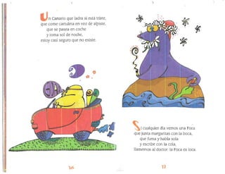 n Canario que ladra si está triste,
que come cartulina en vez de alpiste,
que se pasea en coche
y toma sol de noche,
estoy casi seguro que no existe.
~
*
i cualquier día vemos una Foca
que junta margaritas con la boca,
que fuma y habla sola
y escribe con la cola,
llamemos al doctor: la Foca es loca.
 