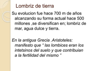 Lombriz de tierra
Su evolucion fue hace 700 m de años
alcanzando su forma actual hace 500
millones ,se diversifican en; lombriz de
mar, agua dulce y tierra.
En la antigua Grecia .Aristoteles:
manifesto que “ las lombices eran los
intetsinos del suelo y que contribuian
a la fertilidad del mismo ”
 