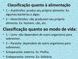Classificação quanto à alimentação
• 1 – Autótrofos: produz seu próprio alimento. Ex:
  algumas bactérias e algas.
• 2 – Heterótrofos: não produzem seu próprio
  alimento. Ex: homem, cão, etc.
Classificação quanto ao modo de vida:
• 1 – Livre: não dependem de outro organismo para
  sobreviver.
• 2 – Parasita: dependem de outro organismo para
  sobreviver;
• Ectoparasita: externo. Ex: Piolho.
• Endoparasita: interno. Ex: Solitária.
 