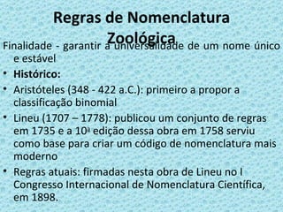 Regras de Nomenclatura
                      Zoológica de um nome único
Finalidade - garantir a universalidade
    e estável
•   Histórico:
•   Aristóteles (348 - 422 a.C.): primeiro a propor a
    classificação binomial
•   Lineu (1707 – 1778): publicou um conjunto de regras
    em 1735 e a 10a edição dessa obra em 1758 serviu
    como base para criar um código de nomenclatura mais
    moderno
•   Regras atuais: firmadas nesta obra de Lineu no I
    Congresso Internacional de Nomenclatura Científica,
    em 1898.
 