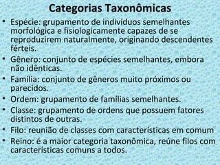 Categorias Taxonômicas
• Espécie: grupamento de indivíduos semelhantes
  morfológica e fisiologicamente capazes de se
  reproduzirem naturalmente, originando descendentes
  férteis.
• Gênero: conjunto de espécies semelhantes, embora
  não idênticas.
• Família: conjunto de gêneros muito próximos ou
  parecidos.
• Ordem: grupamento de famílias semelhantes.
• Classe: grupamento de ordens que possuem fatores
  distintos de outras.
• Filo: reunião de classes com características em comum
• Reino: é a maior categoria taxonômica, reúne filos com
  características comuns a todos.
 