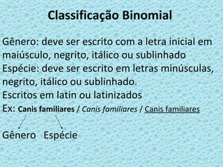 Classificação Binomial
Gênero: deve ser escrito com a letra inicial em
maiúsculo, negrito, itálico ou sublinhado
Espécie: deve ser escrito em letras minúsculas,
negrito, itálico ou sublinhado.
Escritos em latin ou latinizados
Ex: Canis familiares / Canis familiares / Canis familiares

Gênero Espécie
 