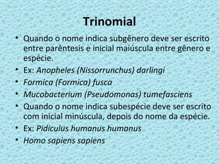 Trinomial
• Quando o nome indica subgênero deve ser escrito
  entre parêntesis e inicial maiúscula entre gênero e
  espécie.
• Ex: Anopheles (Nissorrunchus) darlingi
• Formica (Formica) fusca
• Mucobacterium (Pseudomonas) tumefasciens
• Quando o nome indica subespécie deve ser escrito
  com inicial minúscula, depois do nome da espécie.
• Ex: Pidiculus humanus humanus
• Homo sapiens sapiens
 