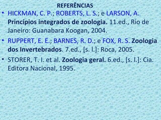 REFERÊNCIAS
• HICKMAN, C. P.; ROBERTS, L. S.; e LARSON, A.
  Princípios integrados de zoologia. 11.ed., Rio de
  Janeiro: Guanabara Koogan, 2004.
• RUPPERT, E. E.; BARNES, R. D.; e FOX, R. S. Zoologia
  dos Invertebrados. 7.ed., [s. l.]: Roca, 2005.
• STORER, T. I. et al. Zoologia geral. 6.ed., [s. l.]: Cia.
  Editora Nacional, 1995.
 