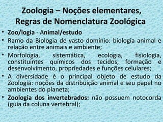 Zoologia – Noções elementares,
    Regras de Nomenclatura Zoológica
• Zoo/logia - Animal/estudo
• Ramo da Biologia de vasto domínio: biologia animal e
  relação entre animais e ambiente;
• Morfologia,     sistemática,    ecologia,    fisiologia,
  constituintes químicos dos tecidos, formação e
  desenvolvimento, propriedades e funções celulares;
• A diversidade é o principal objeto de estudo da
  Zoologia: noções da distribuição animal e seu papel no
  ambientes do planeta;
• Zoologia dos invertebrados: não possuem notocorda
  (guia da coluna vertebral);
 