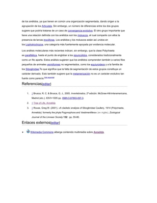 de los anélidos, ya que tienen en común una organización segmentada, dando origen a la
agrupación de los Articulata. Sin embargo, un número de diferencias entre los dos grupos
sugiere que podría tratarse de un caso de convergencia evolutiva. El otro grupo importante que
tiene una relación definida con los anélidos son los moluscos, el cual comparte con ellos la
presencia de larvas trocóforas. Los anélidos y los moluscos están así unidos en
los Lophotrochozoa, una categoría más fuertemente apoyada por evidencia molecular.
Los análisis moleculares más recientes indican, sin embargo, que la clase Polychaeta
es parafilética, hasta el punto de englobar a los sipuncúlidos, considerados tradicionalmente
como un filo aparte. Estos análisis sugieren que los anélidos comprenden también a varios filos
pequeños de animales vermiformes no segmentados, como los equiuroideos y a la familia de
los Siboglinidae,3
lo que significa que la falta de segmentación de estos grupos constituye un
carácter derivado. Esto también sugiere que la metamerización no es un carácter evolutivo tan
fuerte como parecía.[cita requerida]
Referencias[editar]
1. ↑ Brusca, R. C. & Brusca, G. J., 2005. Invertebrados, 2ª edición. McGraw-Hill-Interamericana,
Madrid (etc.), XXVI+1005 pp. ISBN 0-87893-097-3.
2. ↑ Tree of Life, Annelida
3. ↑ Rouse, Greg W. (2001). «A cladistic analysis of Siboglinidae Caullery, 1914 (Polychaeta,
Annelida): formerly the phyla Pogonophora and Vestimentifera» (en inglés). Zoological
Journal of the Linnean Society 132: pp. 55-80.
Enlaces externos[editar]
Wikimedia Commons alberga contenido multimedia sobre Annelida.
 