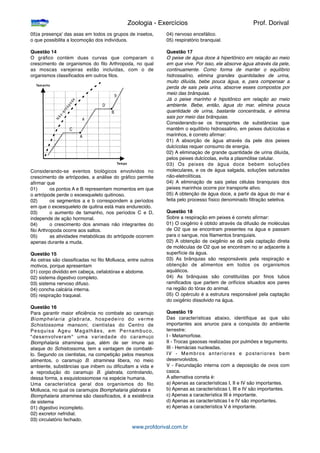 05)a presença' das asas em todos os grupos de insetos,
o que possibilita a locomoção dos indivíduos.
Questão 14
O gráﬁco contém duas curvas que comparam o
crescimento de organismos do ﬁlo Arthropoda, no qual
as moscas varejeiras estão incluídas, com o de
organismos classiﬁcados em outros ﬁlos.
Considerando-se eventos biológicos envolvidos no
crescimento de artrópodes, a análise do gráﬁco permite
aﬁrmar que
01)
 os pontos A e B representam momentos em que
o artrópode perde o exoesqueleto quitinoso.
02)
 os segmentos a e b correspondem a períodos
em que o exoesqueleto de quitina está mais endurecido.
03)
 o aumento de tamanho, nos períodos C e D,
independe de ação hormonal.
04)
 o crescimento dos animais não integrantes do
ﬁlo Arthropoda ocorre aos saltos.
05)
 as atividades metabólicas do artrópode ocorrem
apenas durante a muda.
Questão 15
As ostras são classiﬁcadas no ﬁlo Mollusca, entre outros
motivos, porque apresentam
01) corpo dividido em cabeça, cefalotórax e abdome.
02) sistema digestivo completo.
03) sistema nervoso difuso.
04) concha calcária interna.
05) respiração traqueal.
Questão 16
Para garantir maior eﬁciência no combate ao caramujo
Biomphelaria glabrata, hospedeiro do verme
Schistossoma mansoni, cientistas do Centro de
Pesquisa Ageu Magalhães, em Pernambuco,
"desenvolveram" uma variedade do caramujo
Biomphalaria straminea que, além de ser imune ao
ataque do Schistossoma, tem a vantagem de combatê-
lo. Segundo os cientistas, na competição pelos mesmos
alimentos, o caramujo B. straminea libera, no meio
ambiente, substâncias que inibem ou diﬁcultam a vida e
a reprodução do caramujo B. glabrata, controlando,
dessa forma, a esquistossomose na espécie humana.
Uma característica geral dos organismos do ﬁlo
Mollusca, no qual os caramujos Biomphalaria glabrata e
Biomphalaria straminea são classiﬁcados, é a existência
de sistema
01) digestivo incompleto.
02) excretor nefridial.
03) circulatório fechado.
04) nervoso encefálico.
05) respiratório branquial.
Questão 17
O peixe de água doce á hipertônico em relação ao meio
em que vive. Por isso, ele absorve água através da pele,
continuamente. Como forma de manter o equilíbrio
hidrossalino, elimina grandes quantidades de urina,
muito diluída, bebe pouca água, e, para compensar a
perda de sais pela urina, absorve esses compostos por
meio das brânquias.
Já o peixe marinho é hipotônico em relação ao rneio
ambiente. Bebe, então, água do mar, elimina pouca
quantidade de urina, bastante concentrada, e elimina
sais por meio das brânquias.
Considerando-se os transportes de substâncias que
mantêm o equilíbrio hidrossalino, em peixes dulcícolas e
marinhos, é correto aﬁrmar:
01) A absorção de água através da pele dos peixes
dulcícolas requer consumo de energia.
02) A eliminaçào de grande quantidade de urina diluída,
pelos peixes dulcícolas, evita a plasmólise celular.
03) Os peixes de água doce bebem soluções
moleculares, e os de água salgada, soluções saturadas
não-eletrolíticas.
04) A eliminação de sais pelas células branquiais dos
peixes marinhos ocorre por transporte ativo.
05) A obtenção de água doce, a partir da água do mar é
feita pelo processo físico denominado ﬁltração seletiva.
Questão 18
Sobre a respiração em peixes é correto aﬁrmar:
01) O oxigênio é obtido através da difusão de moléculas
de O2 que se encontram presentes na água e passam
para o sangue, nos ﬁlamentos branquiais.
02) A obtenção de oxigênio se dá pela captação direta
de moléculas de O2 que se encontram no ar adjacente à
superfície da água.
03) As brânquias são responsáveis pela respiração e
obtenção de alimentos em todos os organismos
aquáticos.
04) As brânquias são constituídas por ﬁnos tubos
ramiﬁcados que partem de orifícios situados aos pares
na região do tórax do animal.
05) O opérculo é a estrutura responsável pela captação
do oxigênio dissolvido na água.
Questão 19
Das características abaixo, identiﬁque as que são
importantes aos anuros para a conquista do ambiente
terrestre:
I - Metamorfose.
II - Trocas gasosas realizadas por pulmões e tegumento.
III - Hemácias nucleadas.
IV - Membros anteriores e posteriores bem
desenvolvidos.
V - Fecundação interna com a deposição de ovos com
casca.
A alternativa correta é:
a) Apenas as características I, II e IV são importantes.
b) Apenas as características I, III e IV são importantes.
c) Apenas a característica III é importante.
d) Apenas as características I e IV são importantes.
e) Apenas a característica V é importante.

 
 
 
 
 Zoologia - Exercícios
 
 Prof. Dorival
www.profdorival.com.br
 