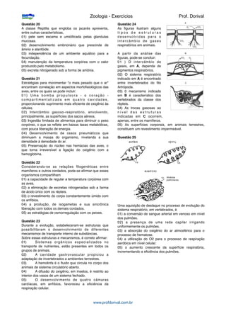 Questão 20
A classe Reptilia que engloba os jacarés apresenta,
entre outras características,
01) pele sem escama e umidiﬁcada pelas glandulas
mucosas.
02) desenvolvimento embrionário que prescinde de
âmnio e alantóide.
03) independência de um ambiente aquático para a
fecundação.
04) manutenção da temperatura corpórea com o calor
produzido pelo metabolismo.
05) excreta nitrogenado sob a forma de amônia.
Questão 21
Estratégias para movimentar "o mais pesado que o ar"
encontram correlação em aspectos morfoﬁsiológicos das
aves, entre os quais se pode incluir:
01) Uma bomba propulsora - o coração -
compartimentalizada em quatro cavidades,
proporcionando suprimento mais eﬁciente de oxigênio às
células.
02) Intercâmbio gasoso-respiratório, envolvendo,
principalmente, as superfícies dos sacos aéreos.
03) Ingestão limitada de alimentos para diminuir o peso
corpóreo, o que se reﬂete em baixas taxas metabólicas,
com pouca liberação de energia.
04) Desenvolvimento de ossos pneumáticos que
diminuem a massa do organismo, nivelando a sua
densidade à densidade do ar.
05) Preservação do núcleo nas hemácias das aves, o
que torna irreversível a ligação do oxigênio com a
hemoglobina.
Questão 22
Considerando-se as relações ﬁlogenéticas entre
mamíferos e outros cordados, pode-se aﬁrmar que esses
organismos compartilham
01) a capacidade de regular a temperatura corpórea com
as aves.
02) a eliminação de excretas nitrogenadas sob a farma
de ácido úrico com os répteis.
03) o revestimento do corpo constantemente úmido com
os anfíbios.
04) a produção, de isogametas e sua sincrônica
liberação com todos os demais cordados.
05) as estratégias de osmorregulação com os peixes.
Questão 23
Durante a evolução, estabeleceram-se estruturas que
possibilitaram o desenvolvimento de diferentes
mecanismos de transporte interno de substâncias.
Sobre essas estruturas e mecanismos, é correto aﬁrmar:
01)
 Sistemas orgãnicos especializados no
transporte de nutrientes, estão presentes em todos os
grupos de animais.
02)
 A cavidade gastrovascular propiciou a
adaptação de invertebrados a ambientes terrestres.
03)
 A hemolinfa é o ﬂuido que circula no corpo dos
animais de sistema circulatório aberto.
04)
 A difusão do oxigênio, em insetos, é restrito ao
interior dos vasos de um sistema fechado.
05)
 O desenvolvimento de quatro câmaras
cardíacas, em anfíbios, favoreceu a eﬁciência da
respiração celular.
Questão 24
As ﬁguras ilustram alguns
t i p o s d e e s t r u t u r a s
desenvolvidas para o
intercâmbio de gases
respiratórios em animais.
A partir da análise das
ﬁguras, pode-se concluir:
01 ) O intercâmbio de
gases, em A, depende de
pigmentos respiratórios.
02) O sistema respiratório
indicado em A é encontrado
entre invertebrados do ﬁlo
Artrópoda.
03) 0 mecanismo indicado
em B é característico dos
vertebrados da classe dos
répteis.
04) As trocas gasosas ao
n í v e l d a s e s t r u t u r a s
indicadas em C ocorrem,
apenas, entre os mamíferos.
05) As superfícies corporais, em animais terrestres,
constituem um revestimento impermeável.
Questão 25
Uma aquisição de destaque no processo de evolução do
sistema respiratório, em vertebrados, é
01) a conversão de sangue arterial em venoso em nível
dos pulmões.
02) a presença de uma rede capilar irrigando
uniformemente os pulmões.
03) a absorção do oxigênio do ar atmosférico para o
processo de hematose.
04) a utilização do O2 para o processo de respiração
aeróbica em nível celular.
05) o aumento crescente da superfície respiratória,
incrementando a eﬁciência dos pulmões.

 
 
 
 
 Zoologia - Exercícios
 
 Prof. Dorival
www.profdorival.com.br
 